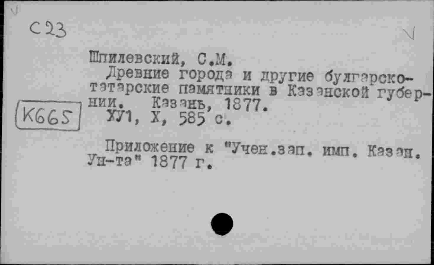 ﻿03	\ï
Шпилевский, С л.
Древние городе и другие буЛГарсКО-татарские памятники в Казанской губео нии. Казань, 1877.	* F
УЛ, X, 585 с.
(KGGS*
V..
Приложение к "Учен.зап. имп. Казан. Ун-та" 1877 г.